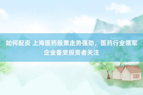 如何配资 上海医药股票走势强劲，医药行业领军企业备受投资者关注