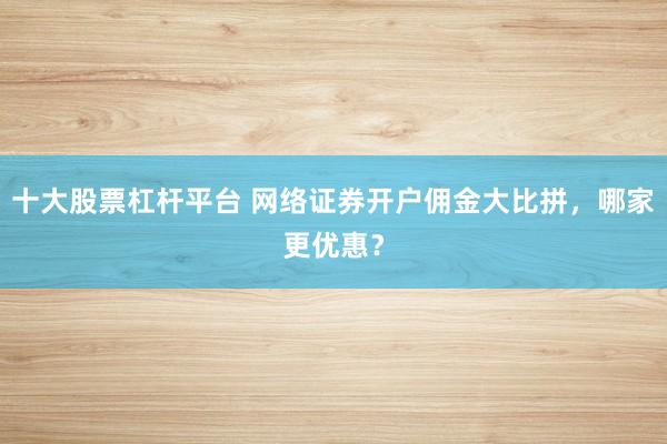 十大股票杠杆平台 网络证券开户佣金大比拼，哪家更优惠？