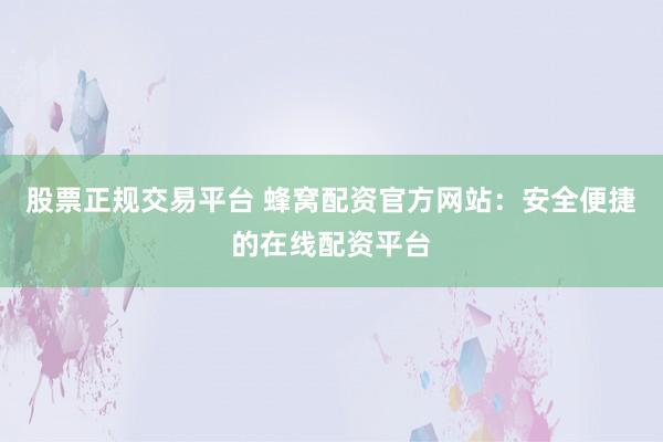 股票正规交易平台 蜂窝配资官方网站：安全便捷的在线配资平台