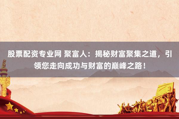 股票配资专业网 聚富人：揭秘财富聚集之道，引领您走向成功与财富的巅峰之路！