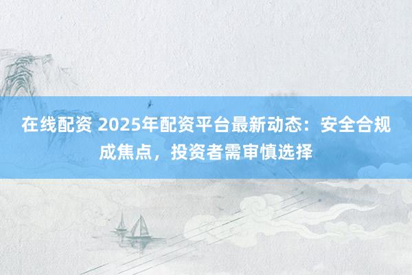 在线配资 2025年配资平台最新动态：安全合规成焦点，投资者需审慎选择