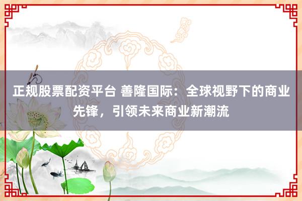 正规股票配资平台 善隆国际：全球视野下的商业先锋，引领未来商业新潮流