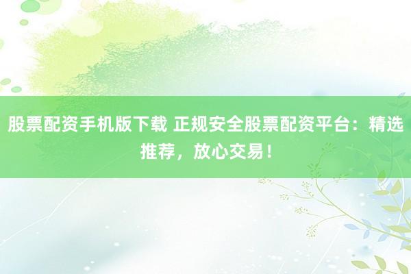股票配资手机版下载 正规安全股票配资平台：精选推荐，放心交易！