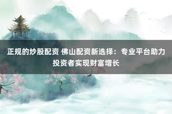 正规的炒股配资 佛山配资新选择：专业平台助力投资者实现财富增长