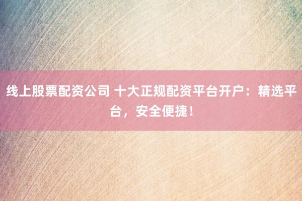 线上股票配资公司 十大正规配资平台开户：精选平台，安全便捷！