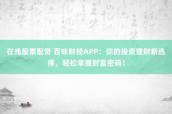 在线股票配资 百味财经APP：你的投资理财新选择，轻松掌握财富密码！