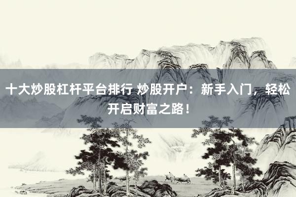 十大炒股杠杆平台排行 炒股开户：新手入门，轻松开启财富之路！