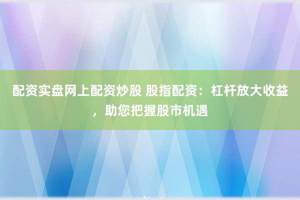 配资实盘网上配资炒股 股指配资：杠杆放大收益，助您把握股市机遇