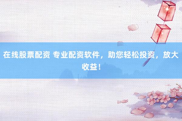 在线股票配资 专业配资软件，助您轻松投资，放大收益！