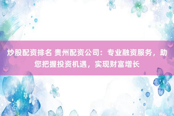 炒股配资排名 贵州配资公司：专业融资服务，助您把握投资机遇，实现财富增长