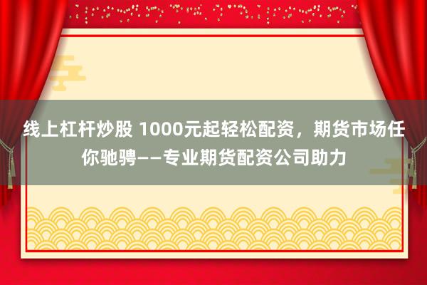 线上杠杆炒股 1000元起轻松配资，期货市场任你驰骋——专业期货配资公司助力
