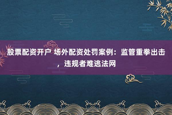 股票配资开户 场外配资处罚案例：监管重拳出击，违规者难逃法网