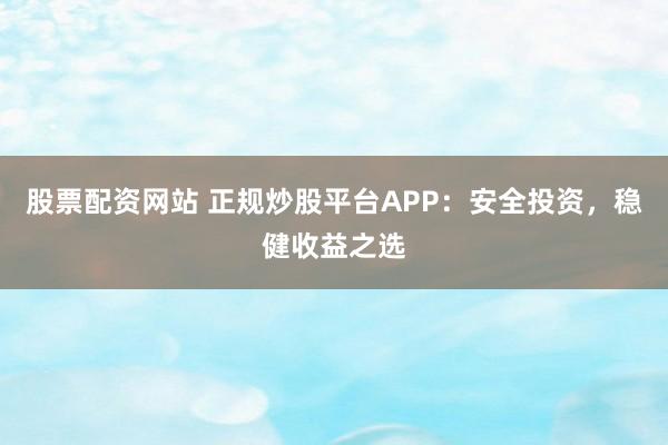 股票配资网站 正规炒股平台APP：安全投资，稳健收益之选