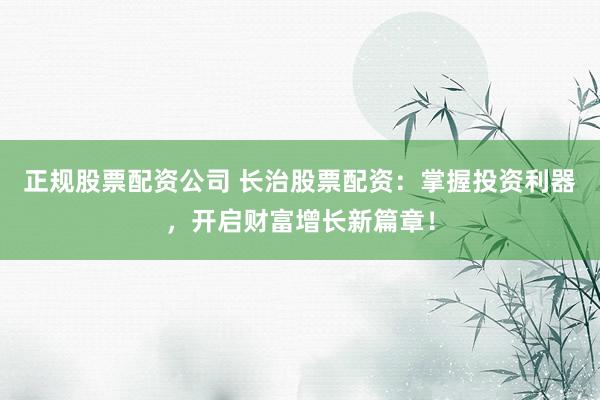 正规股票配资公司 长治股票配资：掌握投资利器，开启财富增长新篇章！