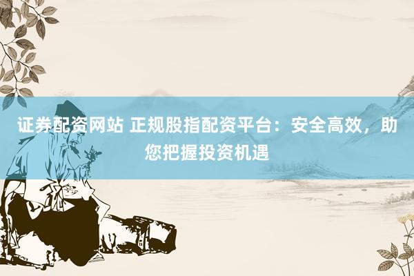 证券配资网站 正规股指配资平台：安全高效，助您把握投资机遇