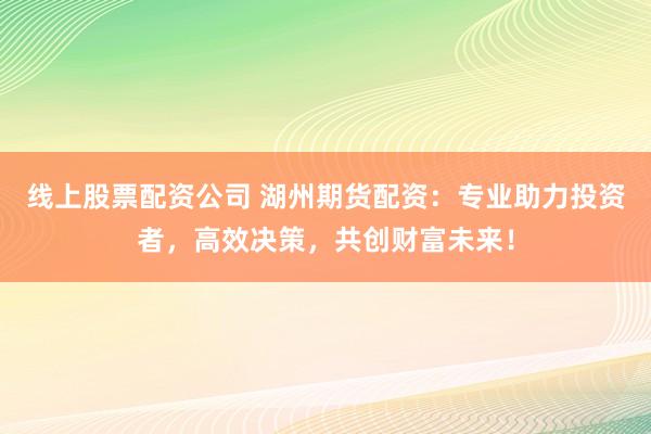 线上股票配资公司 湖州期货配资：专业助力投资者，高效决策，共创财富未来！