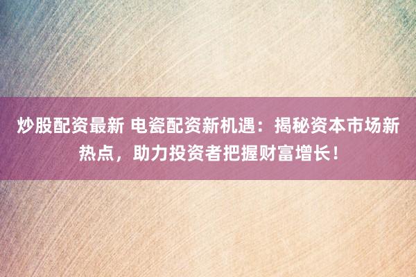 炒股配资最新 电瓷配资新机遇：揭秘资本市场新热点，助力投资者把握财富增长！