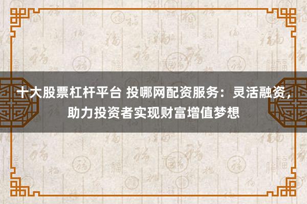 十大股票杠杆平台 投哪网配资服务：灵活融资，助力投资者实现财富增值梦想