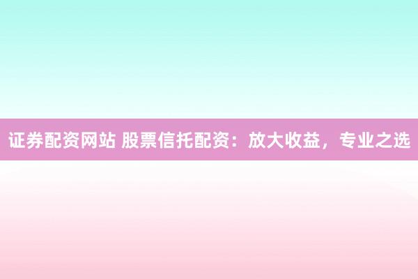 证券配资网站 股票信托配资：放大收益，专业之选