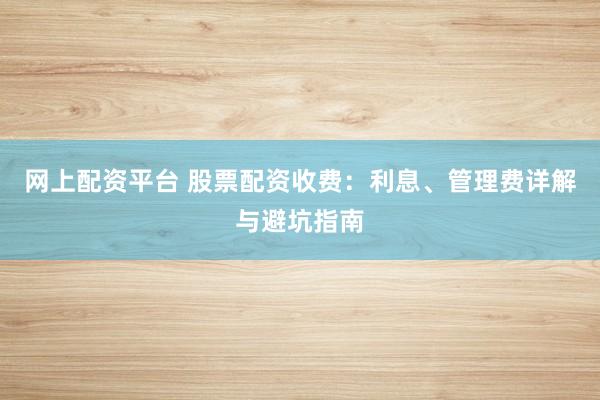 网上配资平台 股票配资收费：利息、管理费详解与避坑指南