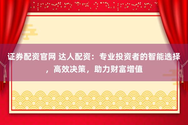 证券配资官网 达人配资：专业投资者的智能选择，高效决策，助力财富增值