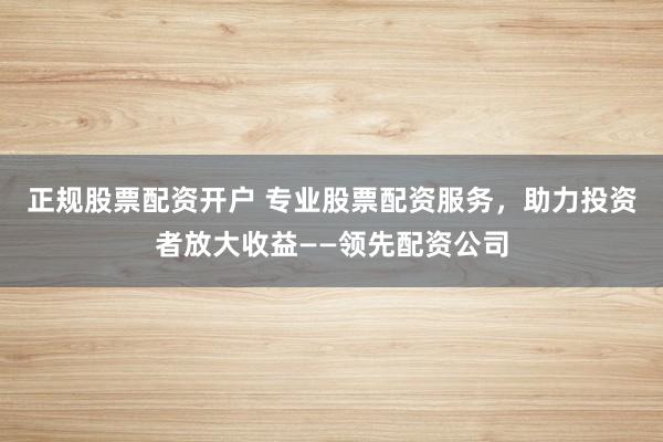 正规股票配资开户 专业股票配资服务，助力投资者放大收益——领先配资公司