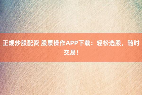 正规炒股配资 股票操作APP下载：轻松选股，随时交易！