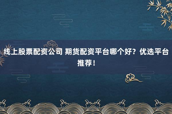 线上股票配资公司 期货配资平台哪个好？优选平台推荐！