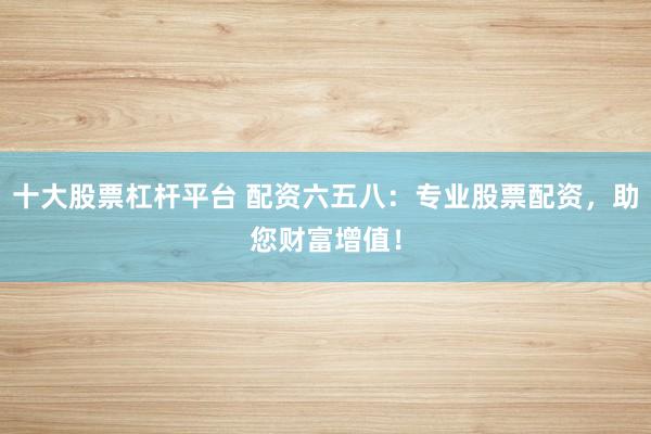 十大股票杠杆平台 配资六五八：专业股票配资，助您财富增值！
