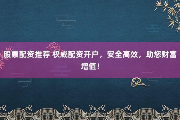 股票配资推荐 权威配资开户，安全高效，助您财富增值！
