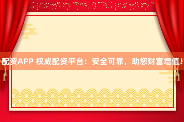 配资APP 权威配资平台：安全可靠，助您财富增值！