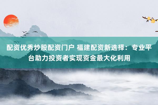 配资优秀炒股配资门户 福建配资新选择：专业平台助力投资者实现资金最大化利用