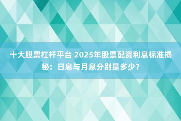 十大股票杠杆平台 2025年股票配资利息标准揭秘：日息与月息分别是多少？