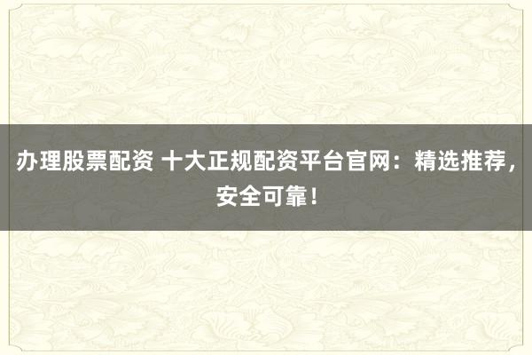 办理股票配资 十大正规配资平台官网：精选推荐，安全可靠！