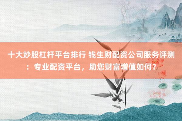 十大炒股杠杆平台排行 钱生财配资公司服务评测：专业配资平台，助您财富增值如何？
