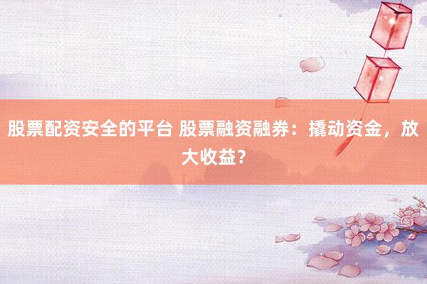 股票配资安全的平台 股票融资融券：撬动资金，放大收益？