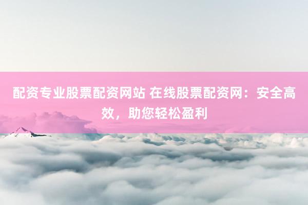 配资专业股票配资网站 在线股票配资网：安全高效，助您轻松盈利