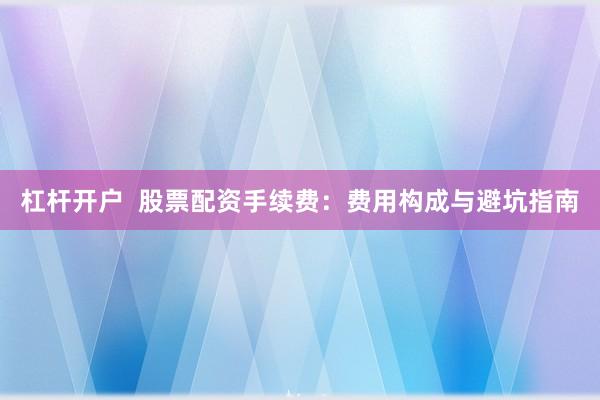 杠杆开户  股票配资手续费：费用构成与避坑指南