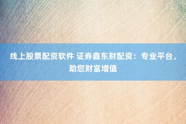 线上股票配资软件 证券鑫东财配资：专业平台，助您财富增值