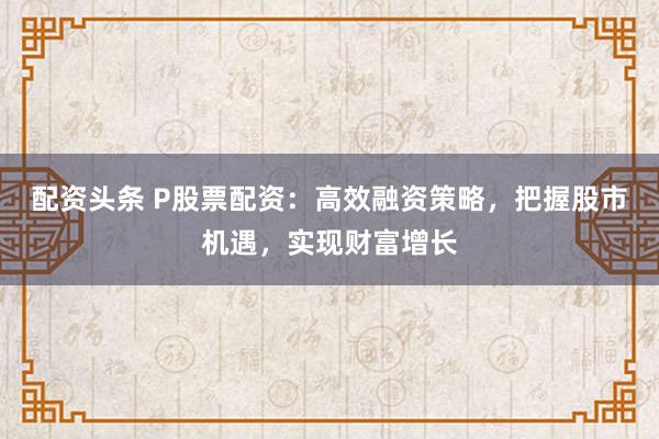 配资头条 P股票配资：高效融资策略，把握股市机遇，实现财富增长