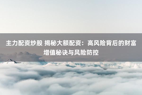 主力配资炒股 揭秘大额配资：高风险背后的财富增值秘诀与风险防控