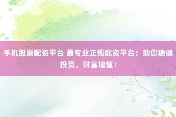 手机股票配资平台 最专业正规配资平台：助您稳健投资，财富增值！