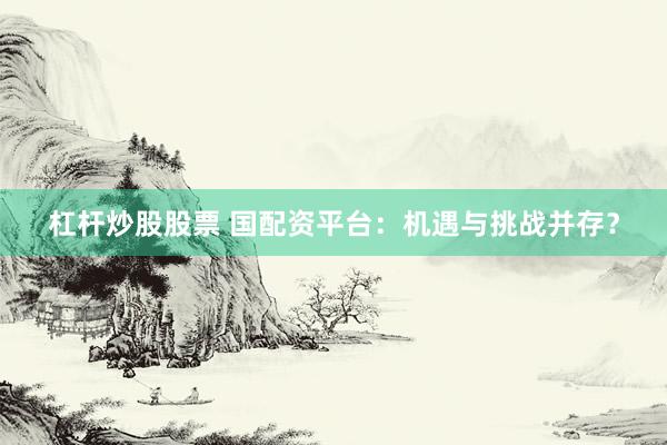 杠杆炒股股票 国配资平台：机遇与挑战并存？