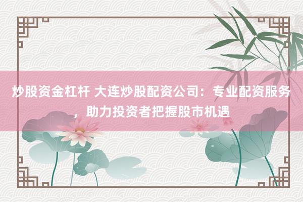 炒股资金杠杆 大连炒股配资公司：专业配资服务，助力投资者把握股市机遇