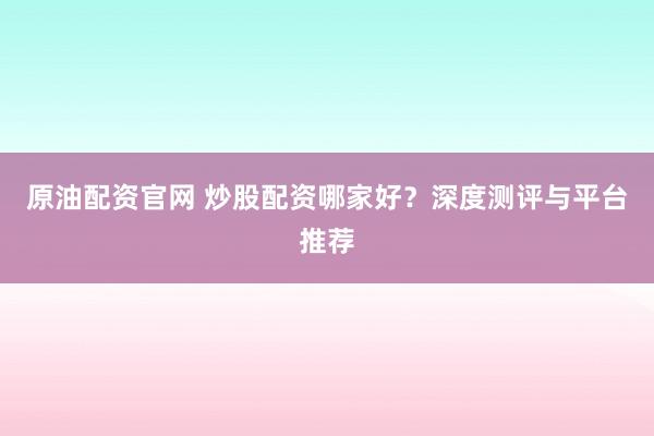 原油配资官网 炒股配资哪家好？深度测评与平台推荐