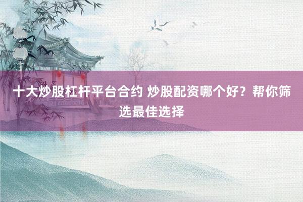 十大炒股杠杆平台合约 炒股配资哪个好？帮你筛选最佳选择