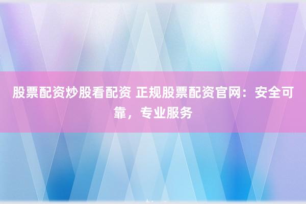 股票配资炒股看配资 正规股票配资官网：安全可靠，专业服务