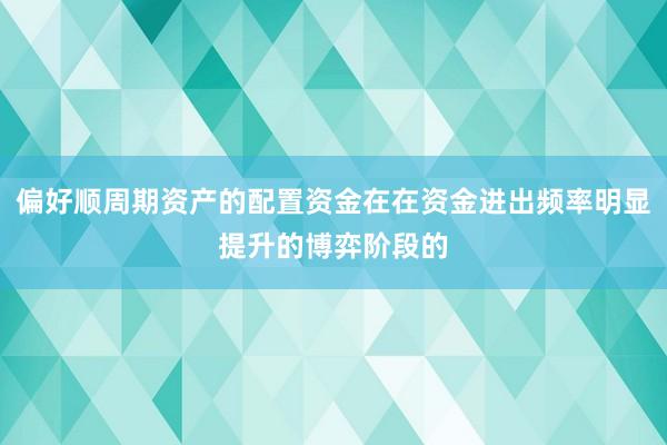 偏好顺周期资产的配置资金在在资金进出频率明显提升的博弈阶段的