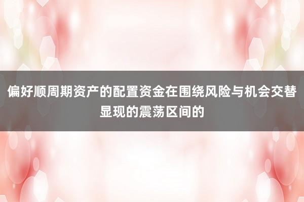 偏好顺周期资产的配置资金在围绕风险与机会交替显现的震荡区间的