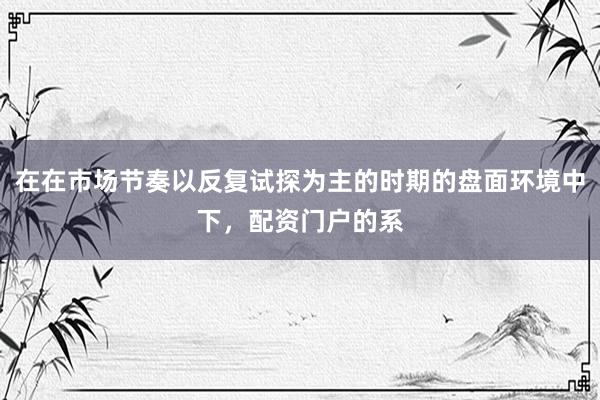 在在市场节奏以反复试探为主的时期的盘面环境中下，配资门户的系